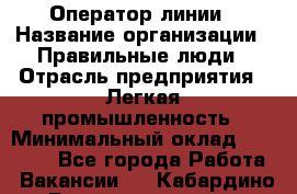 Оператор линии › Название организации ­ Правильные люди › Отрасль предприятия ­ Легкая промышленность › Минимальный оклад ­ 19 000 - Все города Работа » Вакансии   . Кабардино-Балкарская респ.